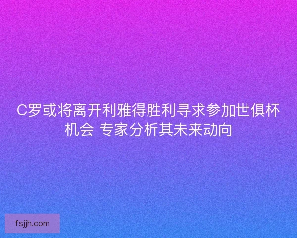 C罗或将离开利雅得胜利寻求参加世俱杯机会 专家分析其未来动向