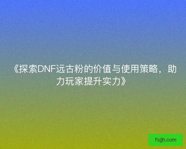 《探索DNF远古粉的价值与使用策略，助力玩家提升实力》