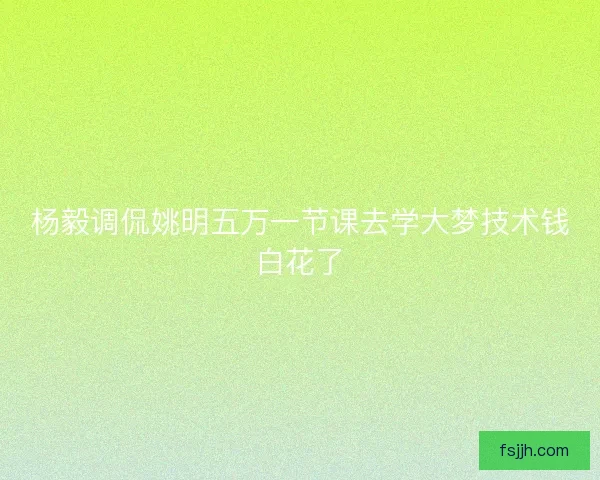 杨毅调侃姚明五万一节课去学大梦技术钱白花了
