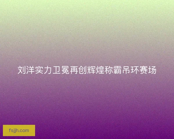刘洋实力卫冕再创辉煌称霸吊环赛场