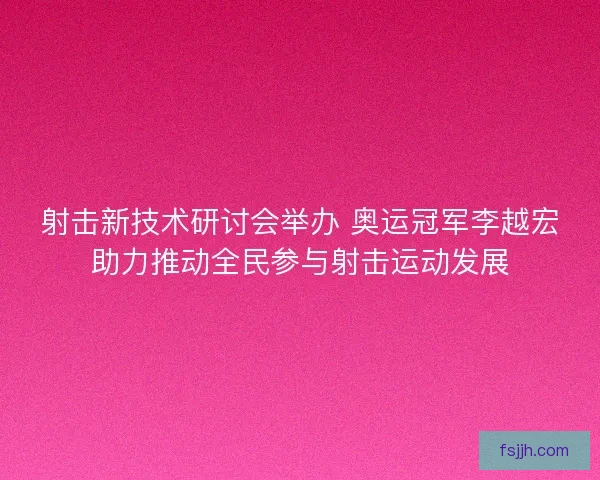 射击新技术研讨会举办 奥运冠军李越宏助力推动全民参与射击运动发展