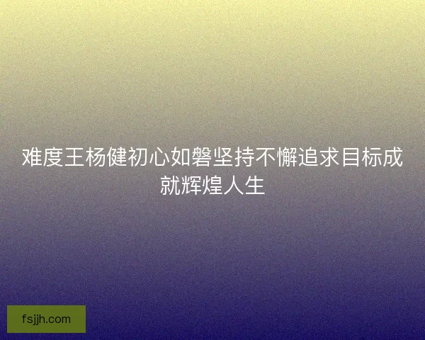难度王杨健初心如磐坚持不懈追求目标成就辉煌人生
