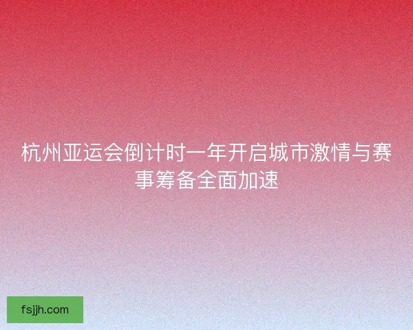 杭州亚运会倒计时一年开启城市激情与赛事筹备全面加速